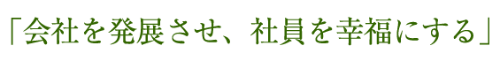 「会社を発展させ、社員を幸福にする」 
